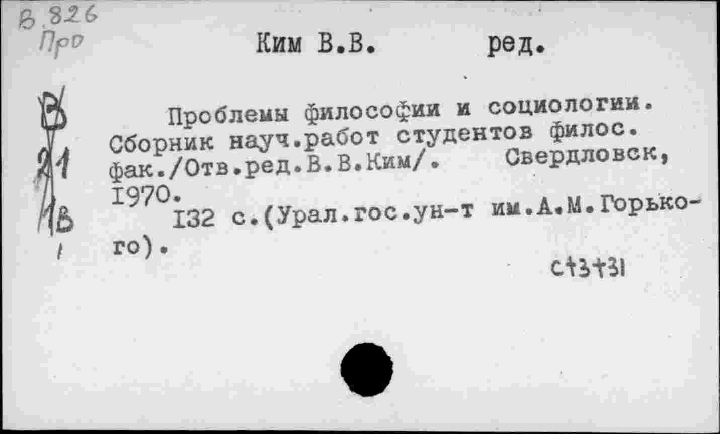 ﻿Пря
Ким В.В. ред.
Проблемы философии и социологии.
Сборник науч.работ студентов Ф^лос. фак./Отв.ред.В.В.Ким/.	Свердловск,
197°132 с.(Урал.гос.ун-т им.А.М.Горького) •